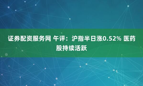 证券配资服务网 午评：沪指半日涨0.52% 医药股持续活跃