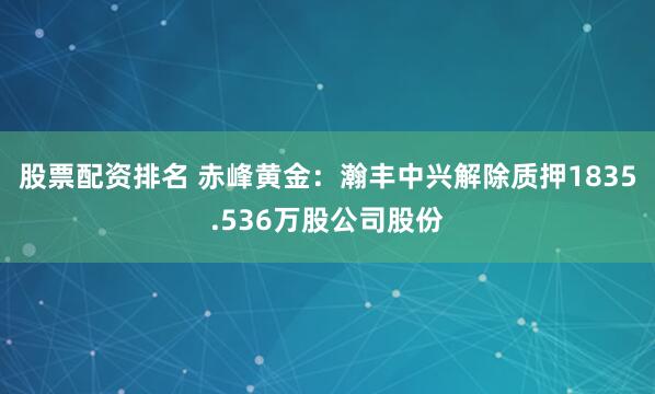 股票配资排名 赤峰黄金：瀚丰中兴解除质押1835.536万股公司股份