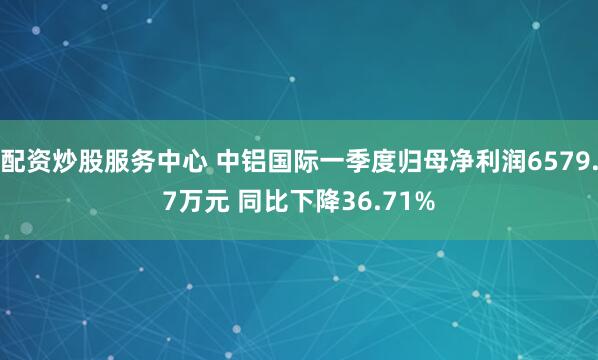 配资炒股服务中心 中铝国际一季度归母净利润6579.7万元 同比下降36.71%