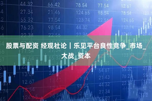 股票与配资 经观社论｜乐见平台良性竞争_市场_大战_资本