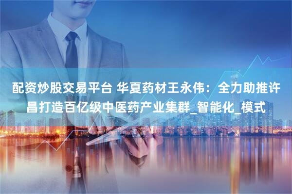 配资炒股交易平台 华夏药材王永伟：全力助推许昌打造百亿级中医药产业集群_智能化_模式