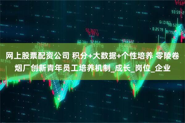 网上股票配资公司 积分+大数据+个性培养 零陵卷烟厂创新青年员工培养机制_成长_岗位_企业