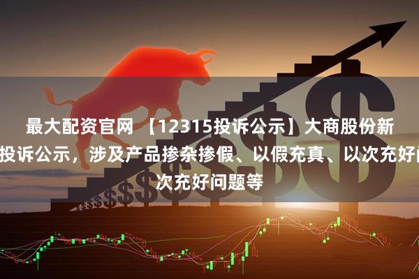 最大配资官网 【12315投诉公示】大商股份新增2件投诉公示，涉及产品掺杂掺假、以假充真、以次充好问题等