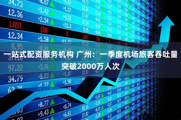 一站式配资服务机构 广州：一季度机场旅客吞吐量突破2000万人次