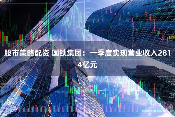 股市策略配资 国铁集团：一季度实现营业收入2814亿元