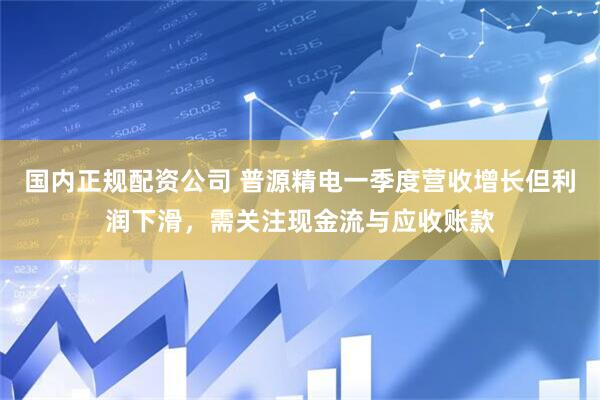 国内正规配资公司 普源精电一季度营收增长但利润下滑，需关注现金流与应收账款