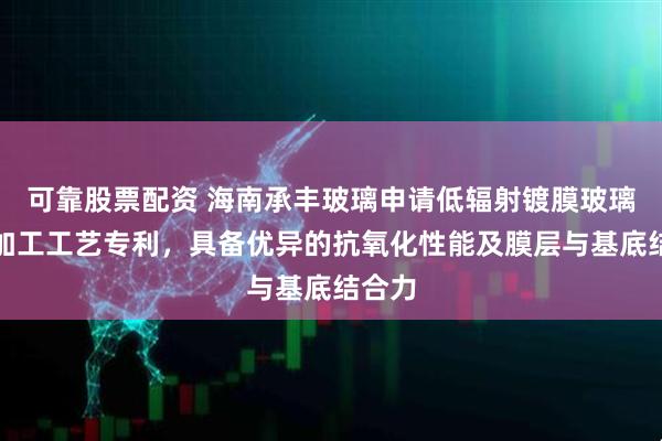 可靠股票配资 海南承丰玻璃申请低辐射镀膜玻璃及其加工工艺专利，具备优异的抗氧化性能及膜层与基底结合力