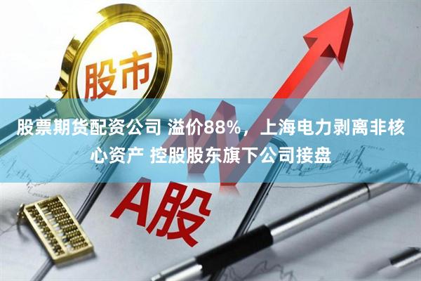 股票期货配资公司 溢价88%，上海电力剥离非核心资产 控股股东旗下公司接盘