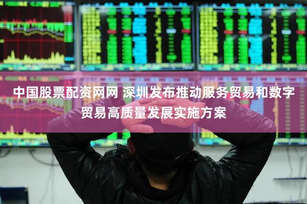 中国股票配资网网 深圳发布推动服务贸易和数字贸易高质量发展实施方案