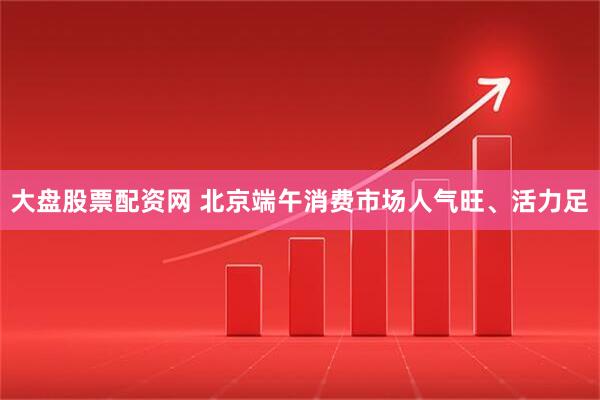 大盘股票配资网 北京端午消费市场人气旺、活力足