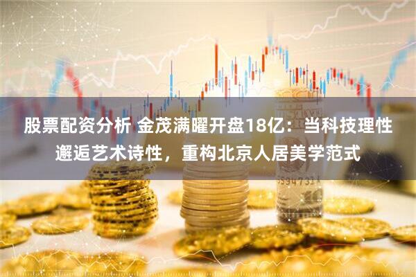 股票配资分析 金茂满曜开盘18亿：当科技理性邂逅艺术诗性，重构北京人居美学范式