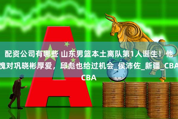 配资公司有哪些 山东男篮本土离队第1人诞生！他愧对巩晓彬厚爱，邱彪也给过机会_侯沛佐_新疆_CBA