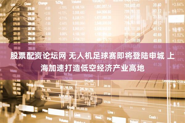 股票配资论坛网 无人机足球赛即将登陆申城 上海加速打造低空经济产业高地