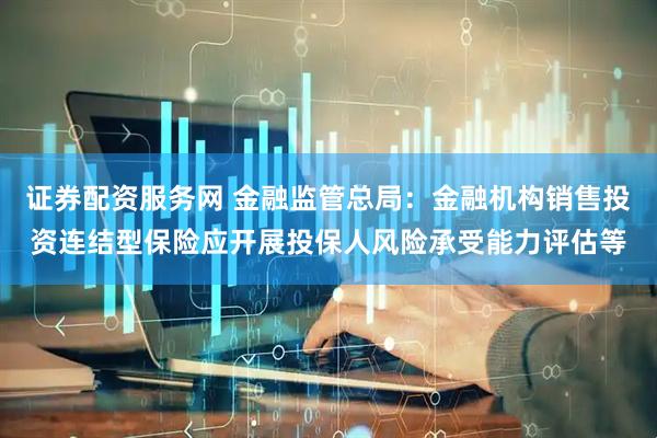 证券配资服务网 金融监管总局：金融机构销售投资连结型保险应开展投保人风险承受能力评估等