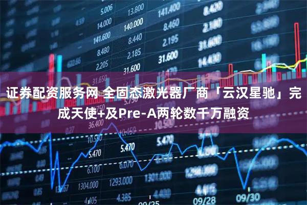 证券配资服务网 全固态激光器厂商「云汉星驰」完成天使+及Pre-A两轮数千万融资