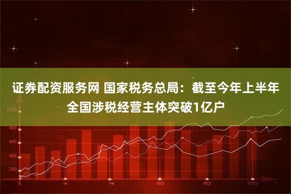 证券配资服务网 国家税务总局：截至今年上半年全国涉税经营主体突破1亿户