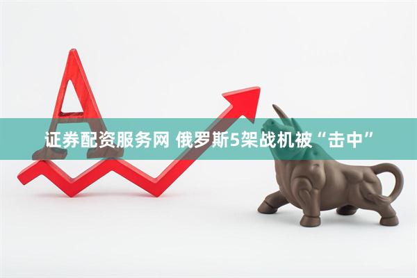 证券配资服务网 俄罗斯5架战机被“击中”