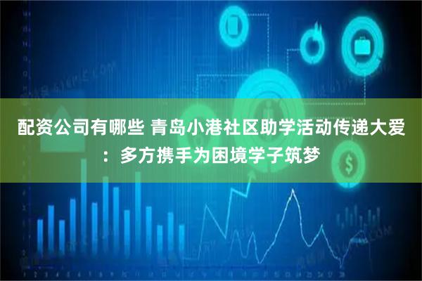 配资公司有哪些 青岛小港社区助学活动传递大爱：多方携手为困境学子筑梦