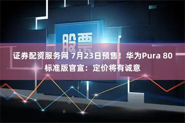 证券配资服务网 7月23日预售！华为Pura 80标准版官宣：定价将有诚意