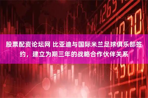 股票配资论坛网 比亚迪与国际米兰足球俱乐部签约，建立为期三年的战略合作伙伴关系