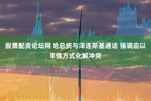 股票配资论坛网 哈总统与泽连斯基通话 强调应以审慎方式化解冲突