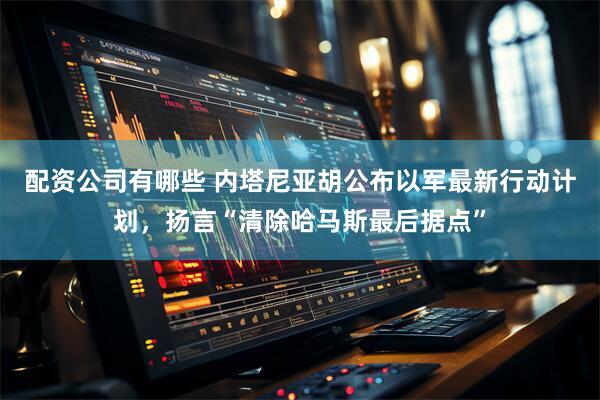 配资公司有哪些 内塔尼亚胡公布以军最新行动计划，扬言“清除哈马斯最后据点”