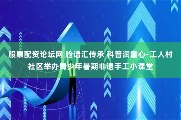 股票配资论坛网 脸谱汇传承 科普润童心-工人村社区举办青少年暑期非遗手工小课堂