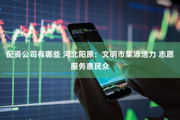 配资公司有哪些 河北阳原：文明市集添活力 志愿服务惠民众