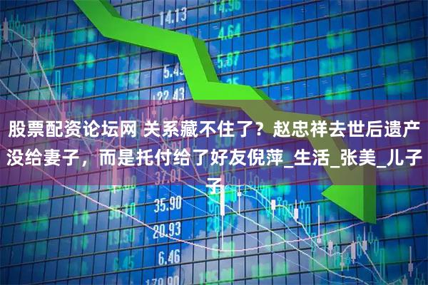 股票配资论坛网 关系藏不住了？赵忠祥去世后遗产没给妻子，而是托付给了好友倪萍_生活_张美_儿子